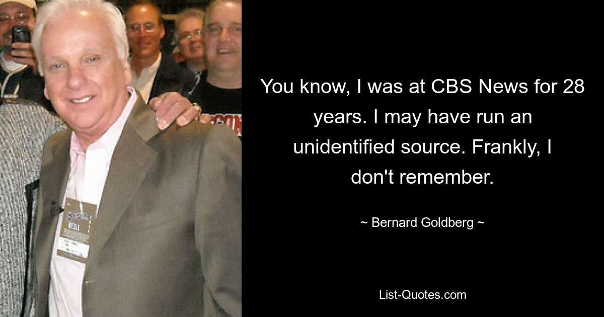 You know, I was at CBS News for 28 years. I may have run an unidentified source. Frankly, I don't remember. — © Bernard Goldberg