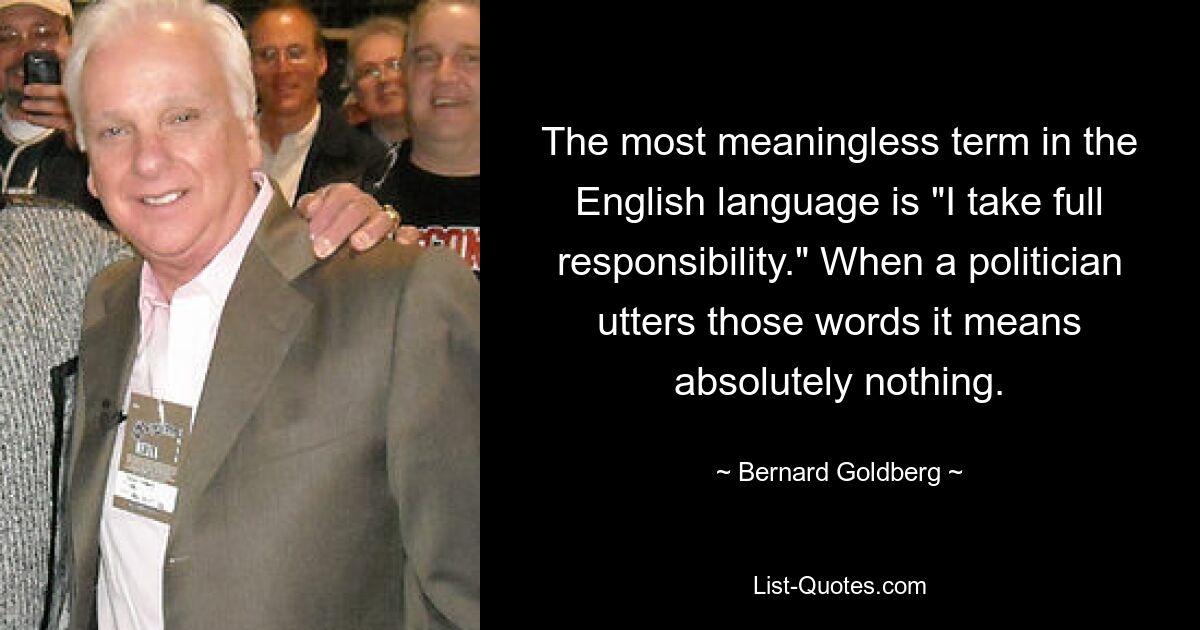 The most meaningless term in the English language is "I take full responsibility." When a politician utters those words it means absolutely nothing. — © Bernard Goldberg