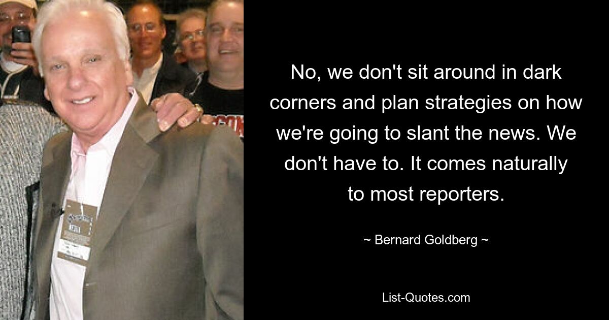 No, we don't sit around in dark corners and plan strategies on how we're going to slant the news. We don't have to. It comes naturally to most reporters. — © Bernard Goldberg