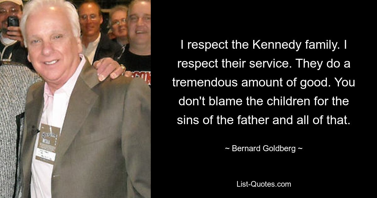 I respect the Kennedy family. I respect their service. They do a tremendous amount of good. You don't blame the children for the sins of the father and all of that. — © Bernard Goldberg