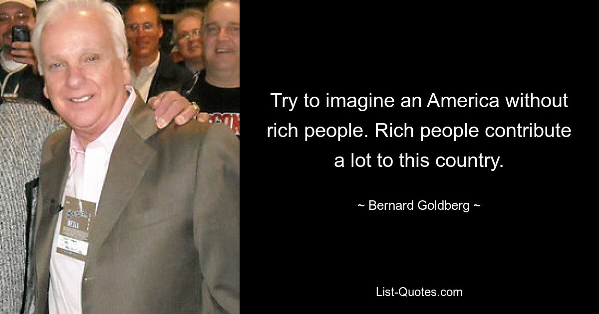 Try to imagine an America without rich people. Rich people contribute a lot to this country. — © Bernard Goldberg