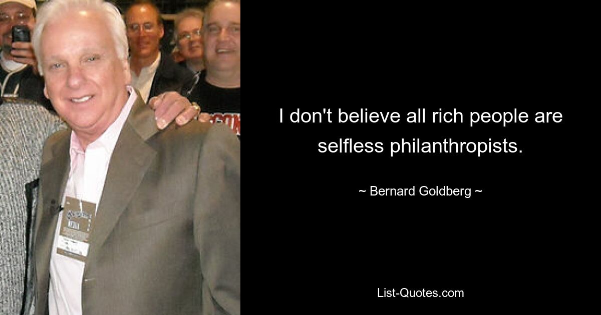 I don't believe all rich people are selfless philanthropists. — © Bernard Goldberg