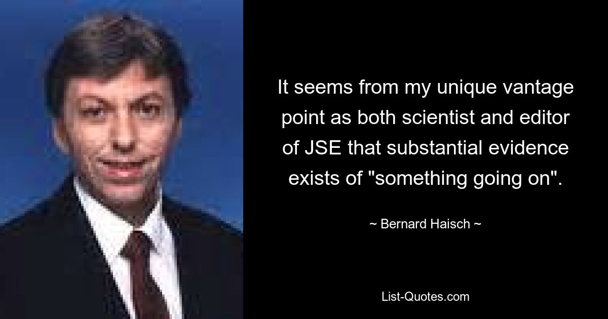 It seems from my unique vantage point as both scientist and editor of JSE that substantial evidence exists of "something going on". — © Bernard Haisch