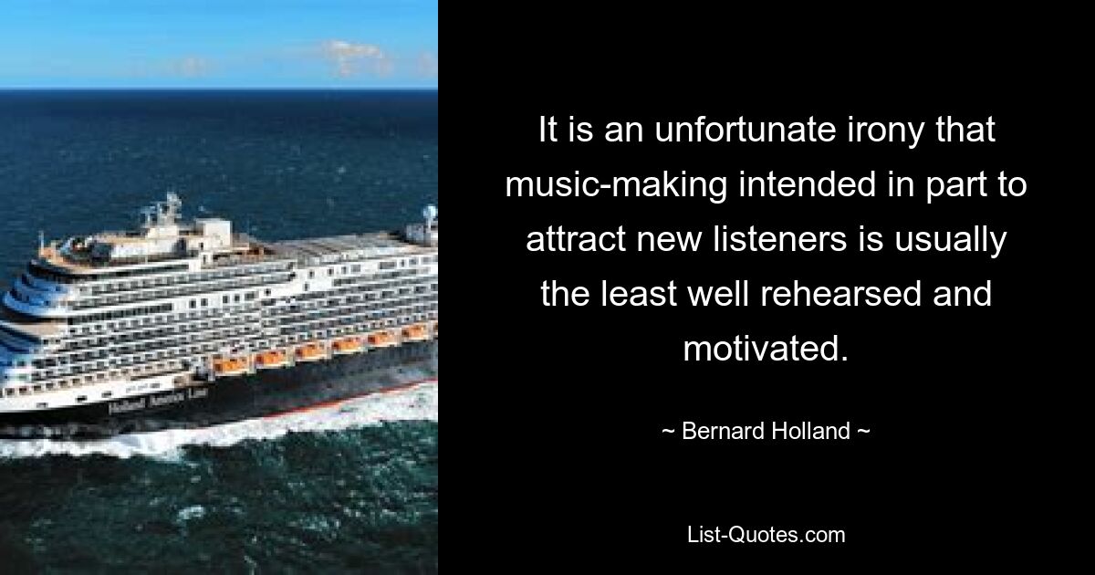 It is an unfortunate irony that music-making intended in part to attract new listeners is usually the least well rehearsed and motivated. — © Bernard Holland