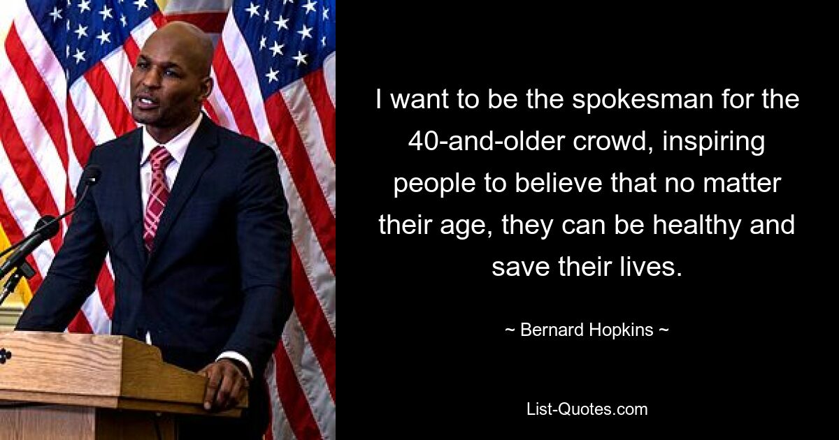 I want to be the spokesman for the 40-and-older crowd, inspiring people to believe that no matter their age, they can be healthy and save their lives. — © Bernard Hopkins