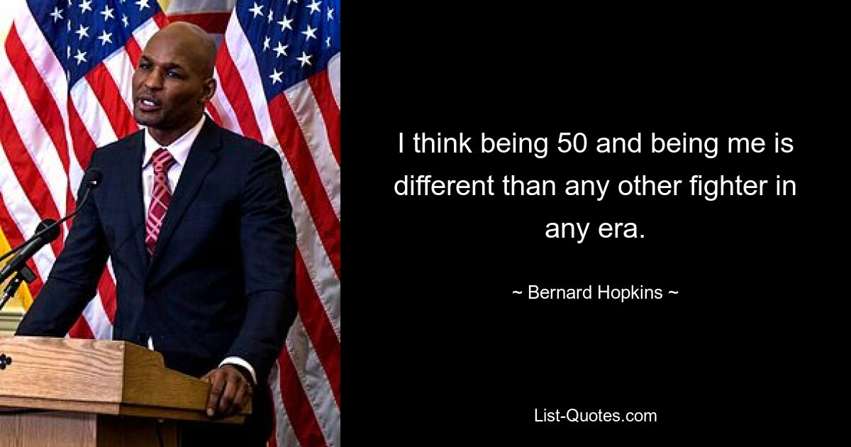 I think being 50 and being me is different than any other fighter in any era. — © Bernard Hopkins