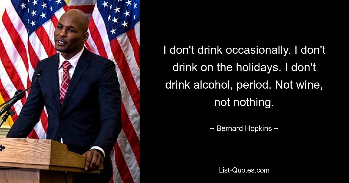 I don't drink occasionally. I don't drink on the holidays. I don't drink alcohol, period. Not wine, not nothing. — © Bernard Hopkins