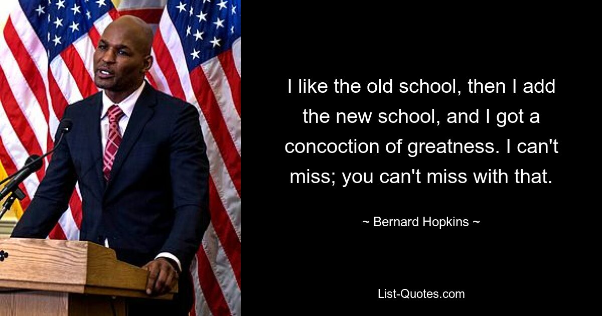 I like the old school, then I add the new school, and I got a concoction of greatness. I can't miss; you can't miss with that. — © Bernard Hopkins