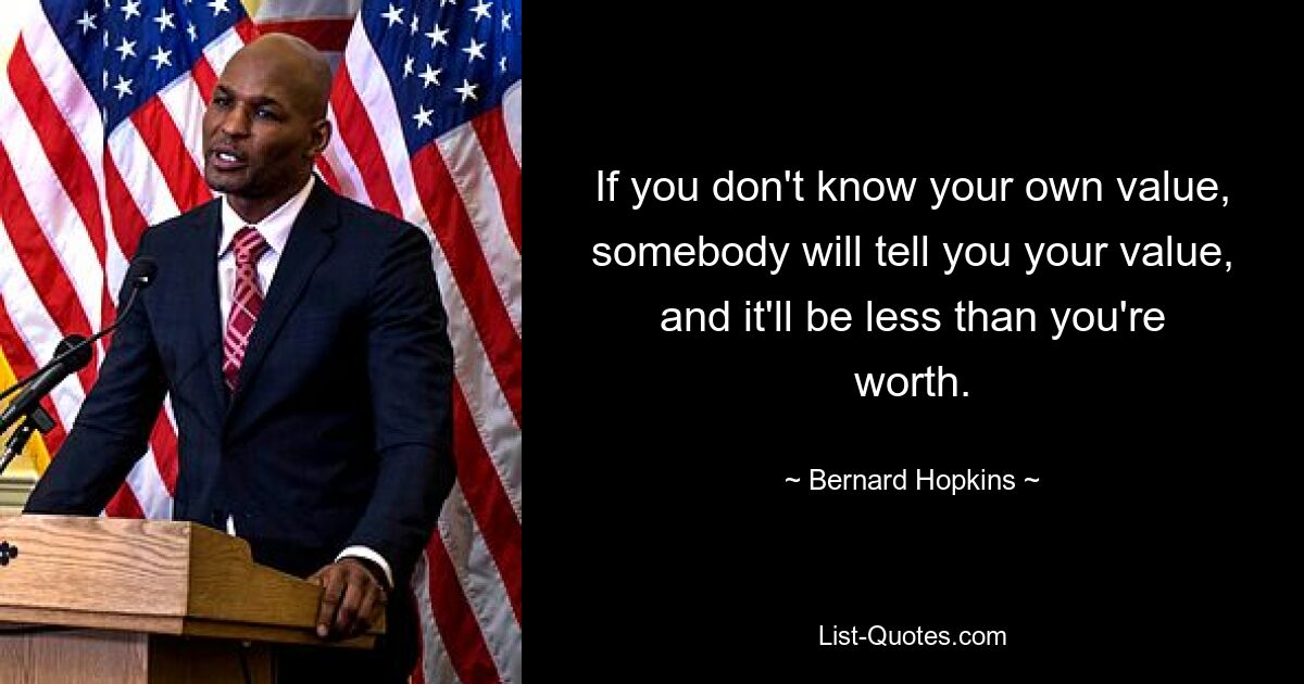 If you don't know your own value, somebody will tell you your value, and it'll be less than you're worth. — © Bernard Hopkins