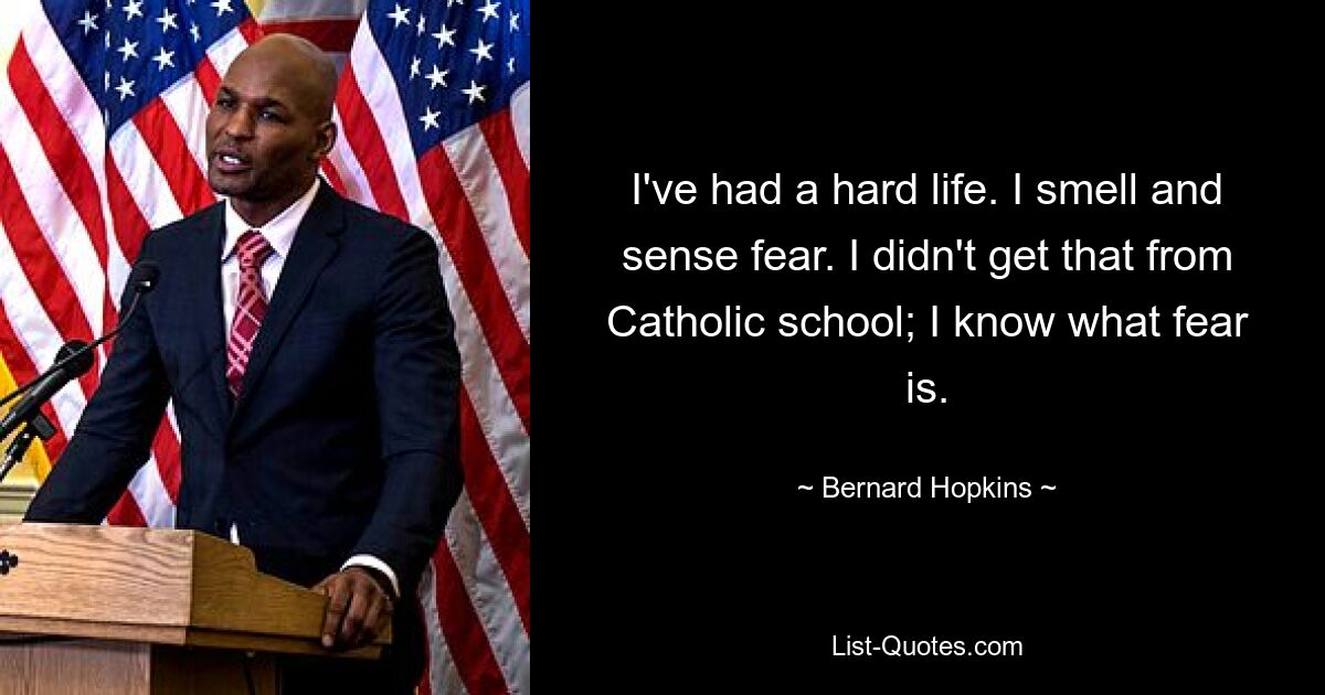 I've had a hard life. I smell and sense fear. I didn't get that from Catholic school; I know what fear is. — © Bernard Hopkins