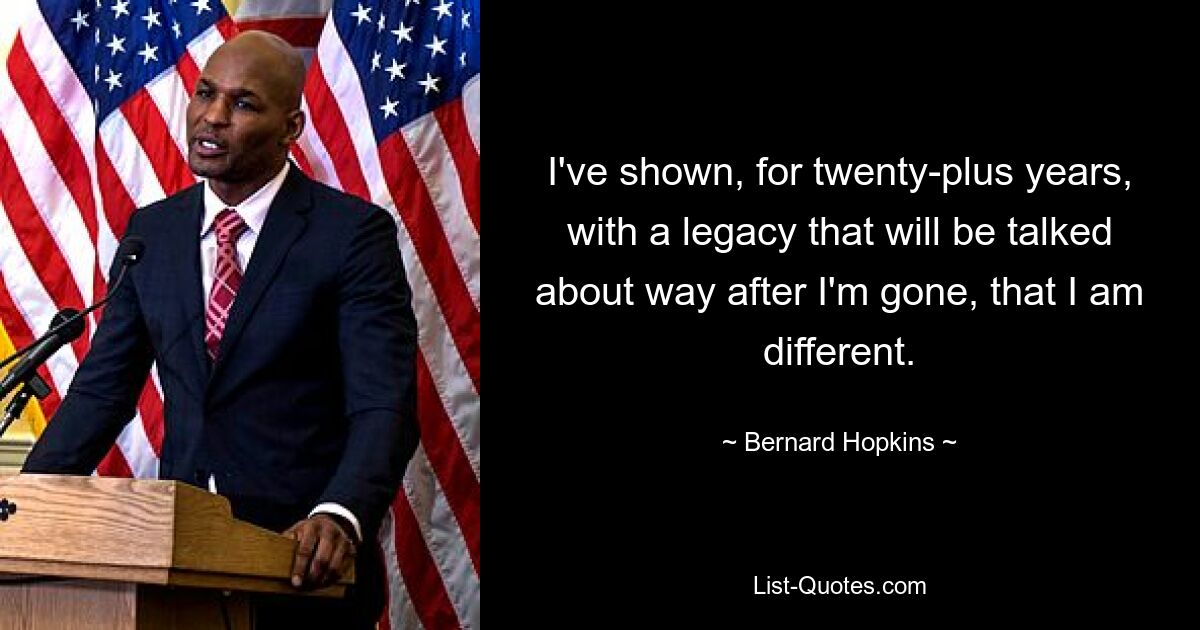 I've shown, for twenty-plus years, with a legacy that will be talked about way after I'm gone, that I am different. — © Bernard Hopkins