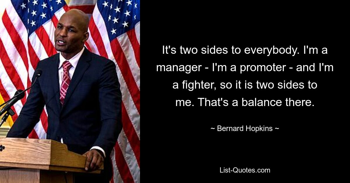 It's two sides to everybody. I'm a manager - I'm a promoter - and I'm a fighter, so it is two sides to me. That's a balance there. — © Bernard Hopkins