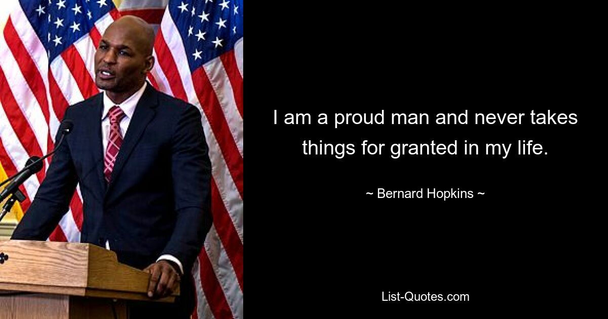 I am a proud man and never takes things for granted in my life. — © Bernard Hopkins