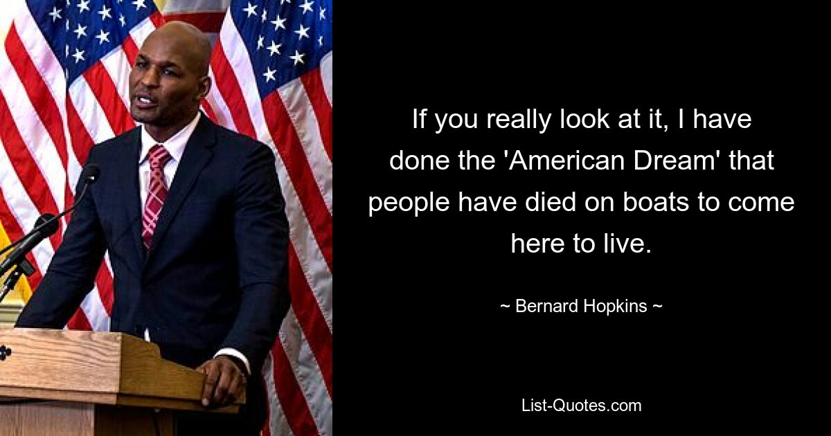 If you really look at it, I have done the 'American Dream' that people have died on boats to come here to live. — © Bernard Hopkins