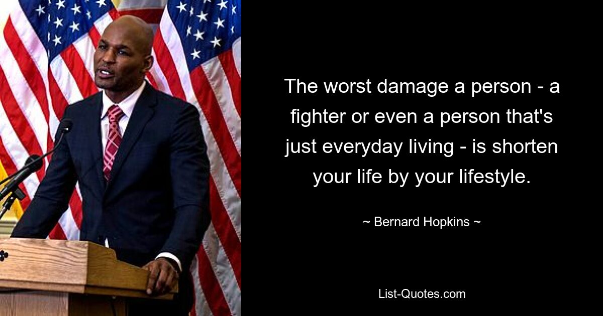 The worst damage a person - a fighter or even a person that's just everyday living - is shorten your life by your lifestyle. — © Bernard Hopkins