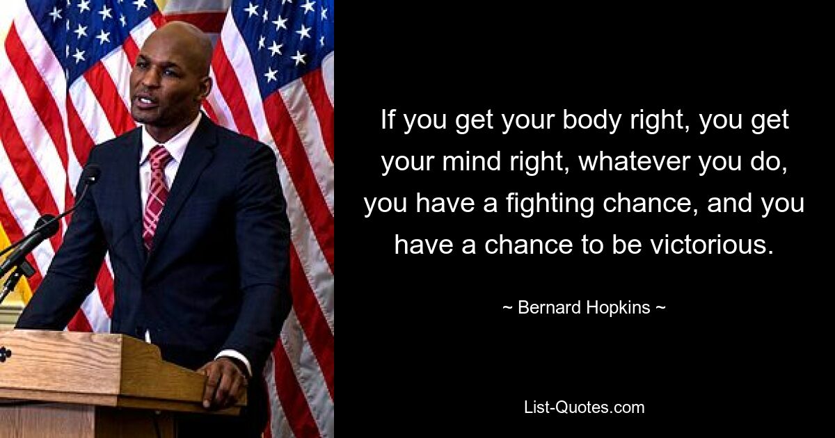 If you get your body right, you get your mind right, whatever you do, you have a fighting chance, and you have a chance to be victorious. — © Bernard Hopkins