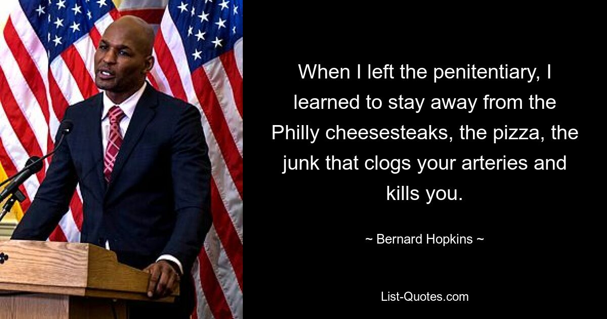 When I left the penitentiary, I learned to stay away from the Philly cheesesteaks, the pizza, the junk that clogs your arteries and kills you. — © Bernard Hopkins