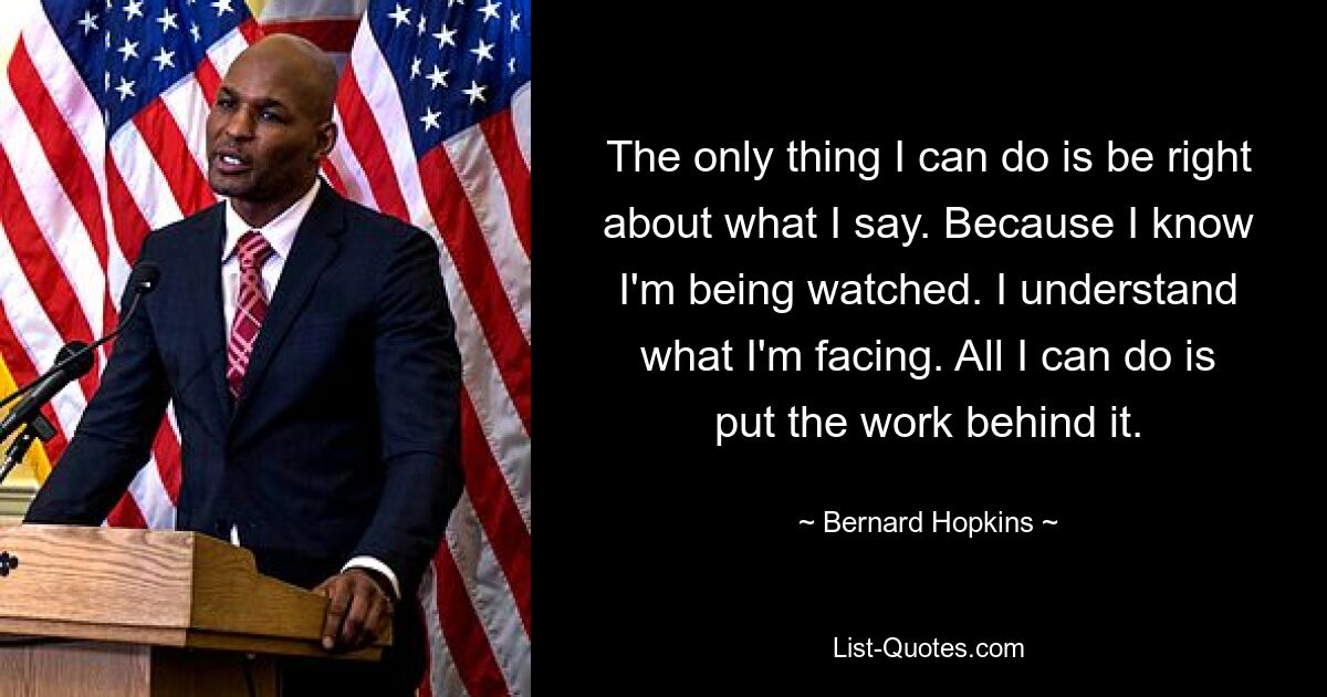 The only thing I can do is be right about what I say. Because I know I'm being watched. I understand what I'm facing. All I can do is put the work behind it. — © Bernard Hopkins