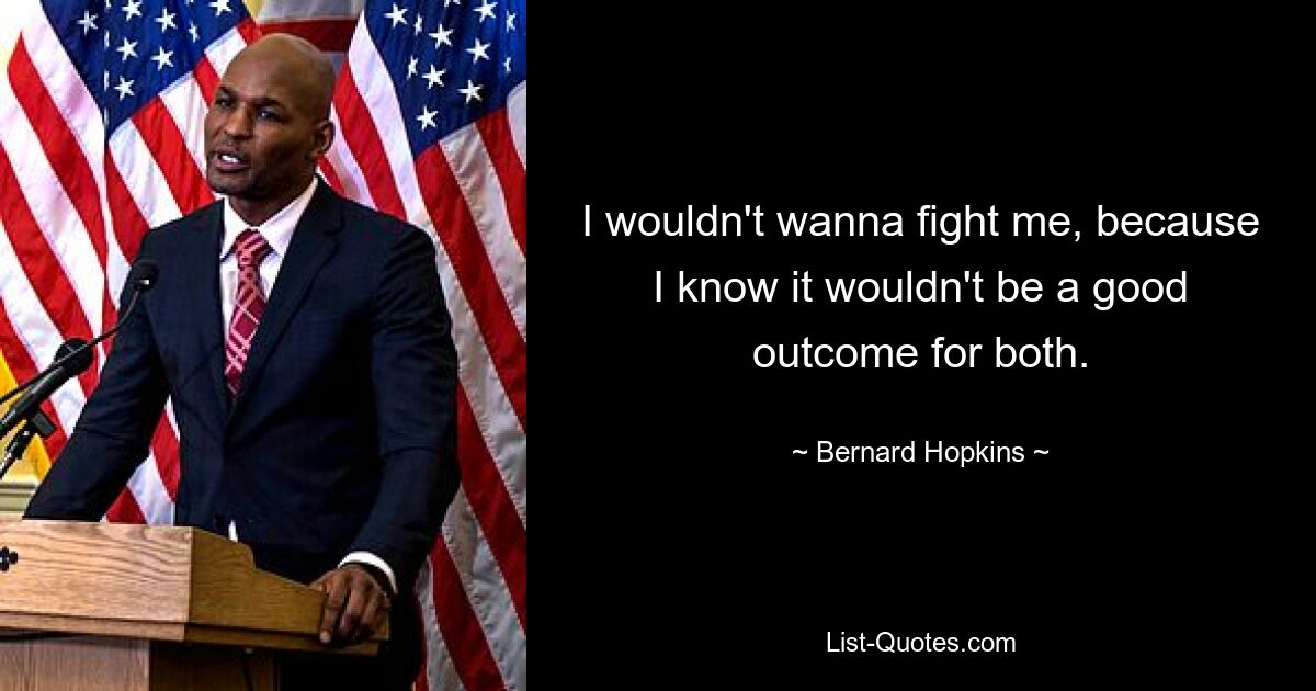 I wouldn't wanna fight me, because I know it wouldn't be a good outcome for both. — © Bernard Hopkins