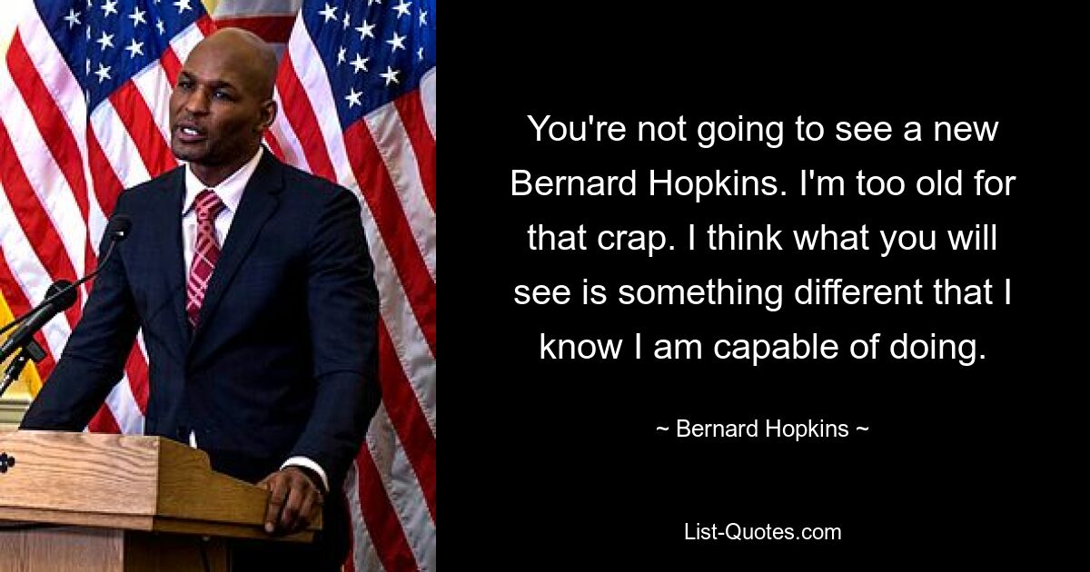 You're not going to see a new Bernard Hopkins. I'm too old for that crap. I think what you will see is something different that I know I am capable of doing. — © Bernard Hopkins