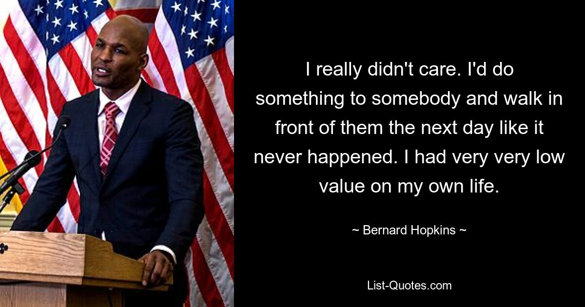 I really didn't care. I'd do something to somebody and walk in front of them the next day like it never happened. I had very very low value on my own life. — © Bernard Hopkins