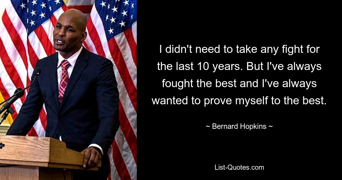 I didn't need to take any fight for the last 10 years. But I've always fought the best and I've always wanted to prove myself to the best. — © Bernard Hopkins