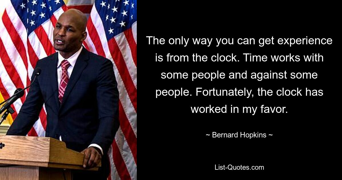 The only way you can get experience is from the clock. Time works with some people and against some people. Fortunately, the clock has worked in my favor. — © Bernard Hopkins