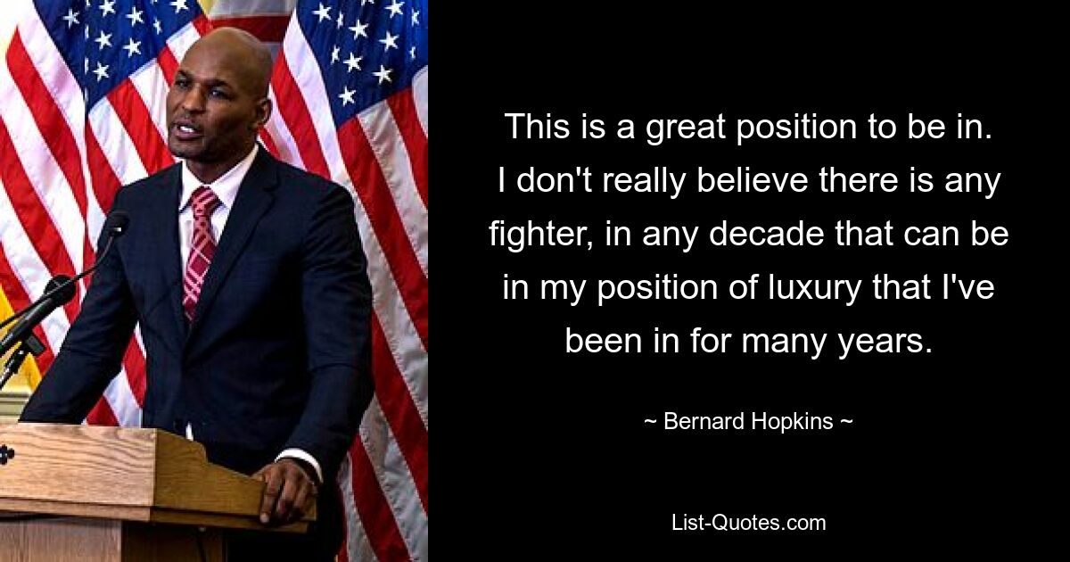 This is a great position to be in. I don't really believe there is any fighter, in any decade that can be in my position of luxury that I've been in for many years. — © Bernard Hopkins