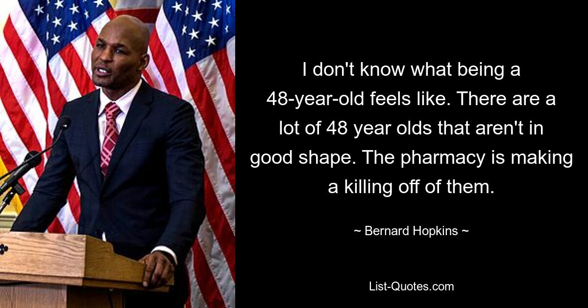 I don't know what being a 48-year-old feels like. There are a lot of 48 year olds that aren't in good shape. The pharmacy is making a killing off of them. — © Bernard Hopkins