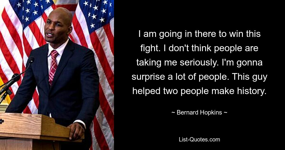 I am going in there to win this fight. I don't think people are taking me seriously. I'm gonna surprise a lot of people. This guy helped two people make history. — © Bernard Hopkins