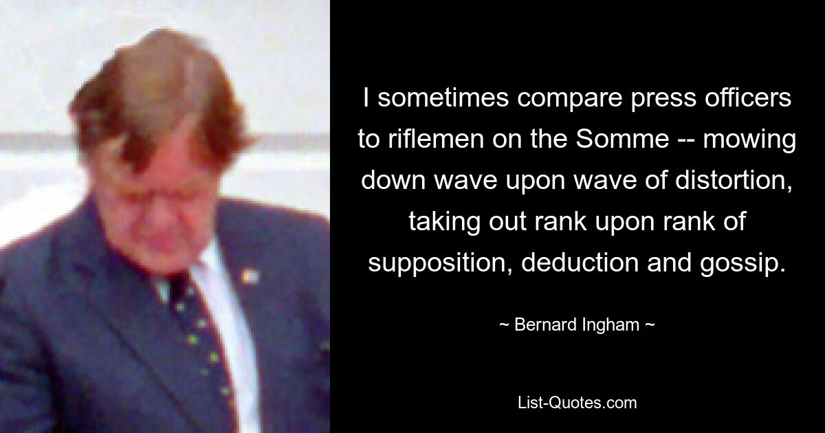 I sometimes compare press officers to riflemen on the Somme -- mowing down wave upon wave of distortion, taking out rank upon rank of supposition, deduction and gossip. — © Bernard Ingham