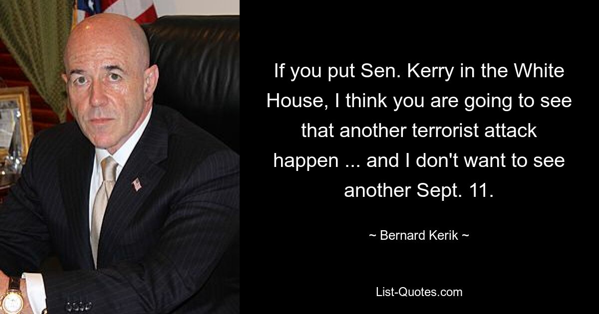 If you put Sen. Kerry in the White House, I think you are going to see that another terrorist attack happen ... and I don't want to see another Sept. 11. — © Bernard Kerik