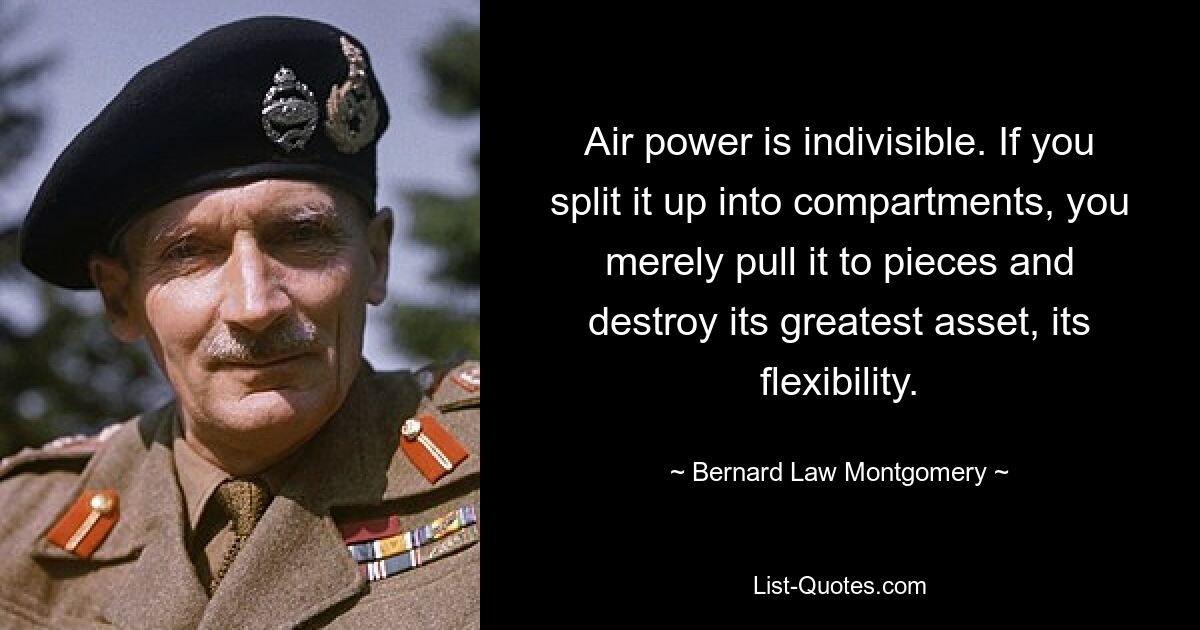 Air power is indivisible. If you split it up into compartments, you merely pull it to pieces and destroy its greatest asset, its flexibility. — © Bernard Law Montgomery