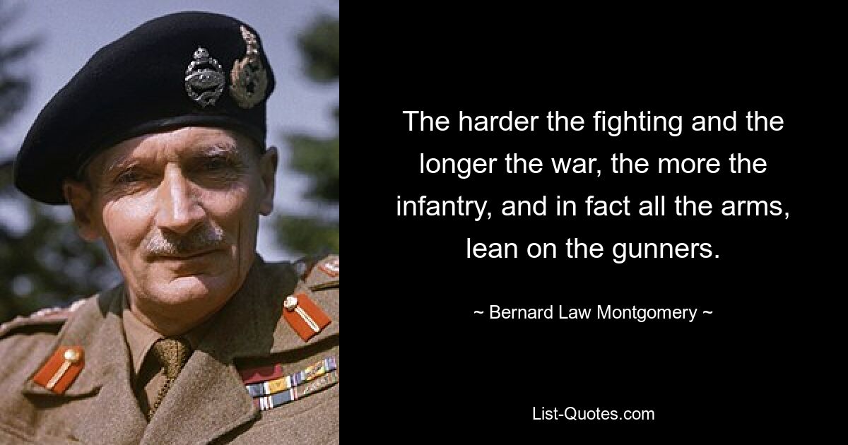 The harder the fighting and the longer the war, the more the infantry, and in fact all the arms, lean on the gunners. — © Bernard Law Montgomery