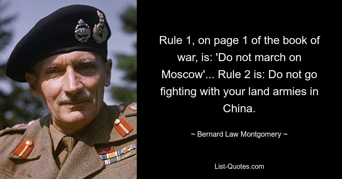 Rule 1, on page 1 of the book of war, is: 'Do not march on Moscow'... Rule 2 is: Do not go fighting with your land armies in China. — © Bernard Law Montgomery