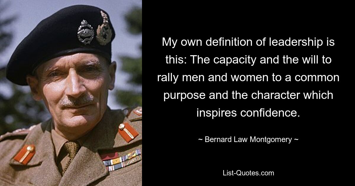 My own definition of leadership is this: The capacity and the will to rally men and women to a common purpose and the character which inspires confidence. — © Bernard Law Montgomery