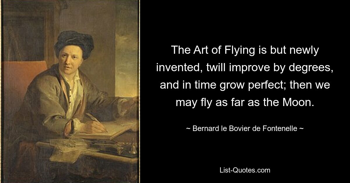 The Art of Flying is but newly invented, twill improve by degrees, and in time grow perfect; then we may fly as far as the Moon. — © Bernard le Bovier de Fontenelle