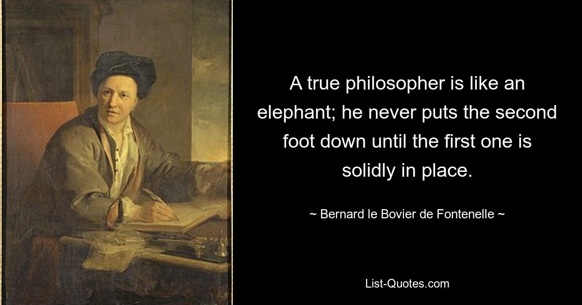 A true philosopher is like an elephant; he never puts the second foot down until the first one is solidly in place. — © Bernard le Bovier de Fontenelle