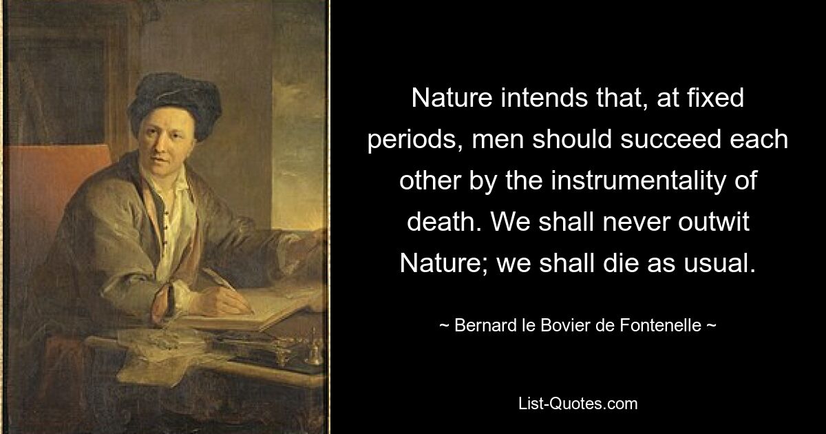 Nature intends that, at fixed periods, men should succeed each other by the instrumentality of death. We shall never outwit Nature; we shall die as usual. — © Bernard le Bovier de Fontenelle