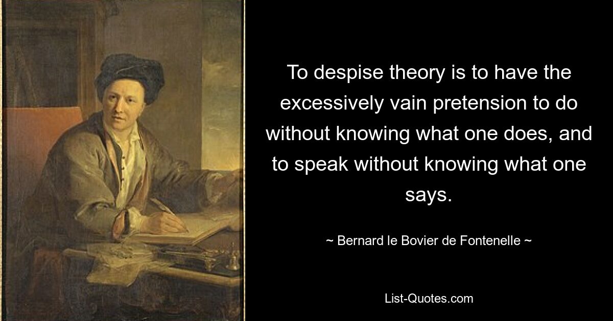 To despise theory is to have the excessively vain pretension to do without knowing what one does, and to speak without knowing what one says. — © Bernard le Bovier de Fontenelle