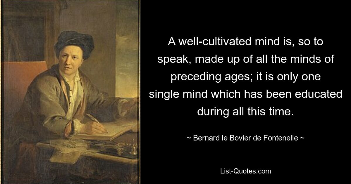 A well-cultivated mind is, so to speak, made up of all the minds of preceding ages; it is only one single mind which has been educated during all this time. — © Bernard le Bovier de Fontenelle