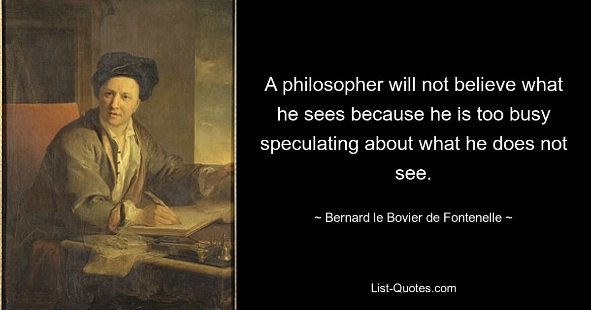 A philosopher will not believe what he sees because he is too busy speculating about what he does not see. — © Bernard le Bovier de Fontenelle