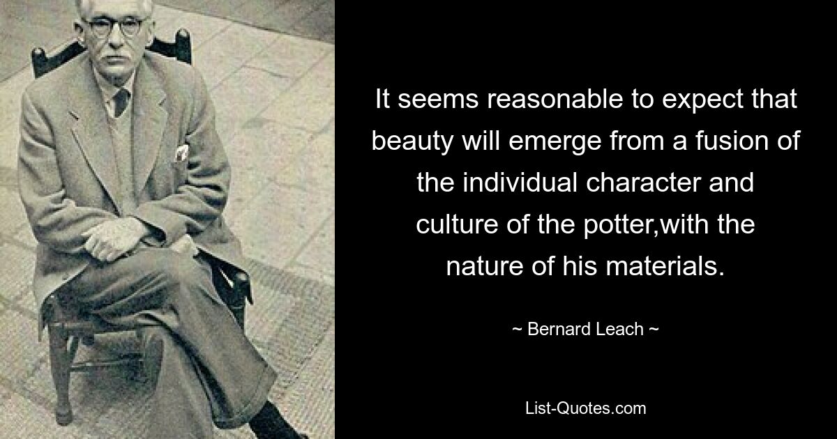 It seems reasonable to expect that beauty will emerge from a fusion of the individual character and culture of the potter,with the nature of his materials. — © Bernard Leach