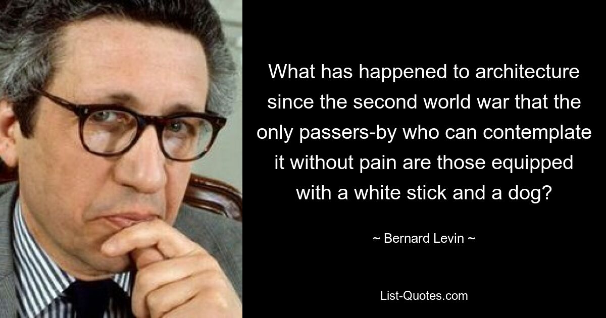 What has happened to architecture since the second world war that the only passers-by who can contemplate it without pain are those equipped with a white stick and a dog? — © Bernard Levin