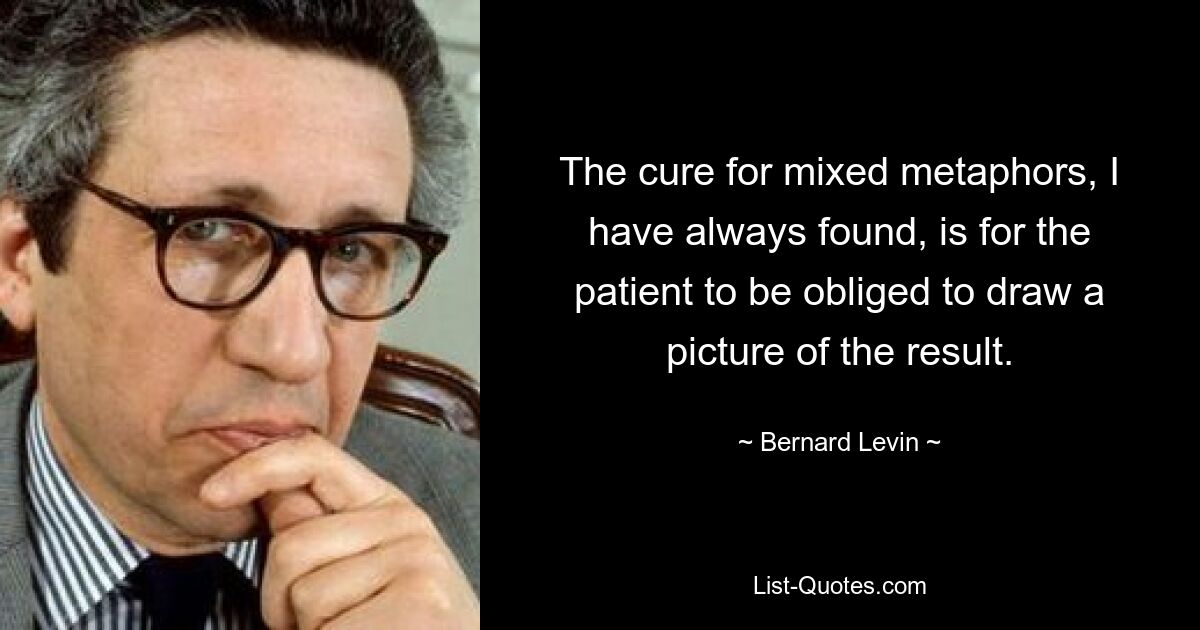 The cure for mixed metaphors, I have always found, is for the patient to be obliged to draw a picture of the result. — © Bernard Levin