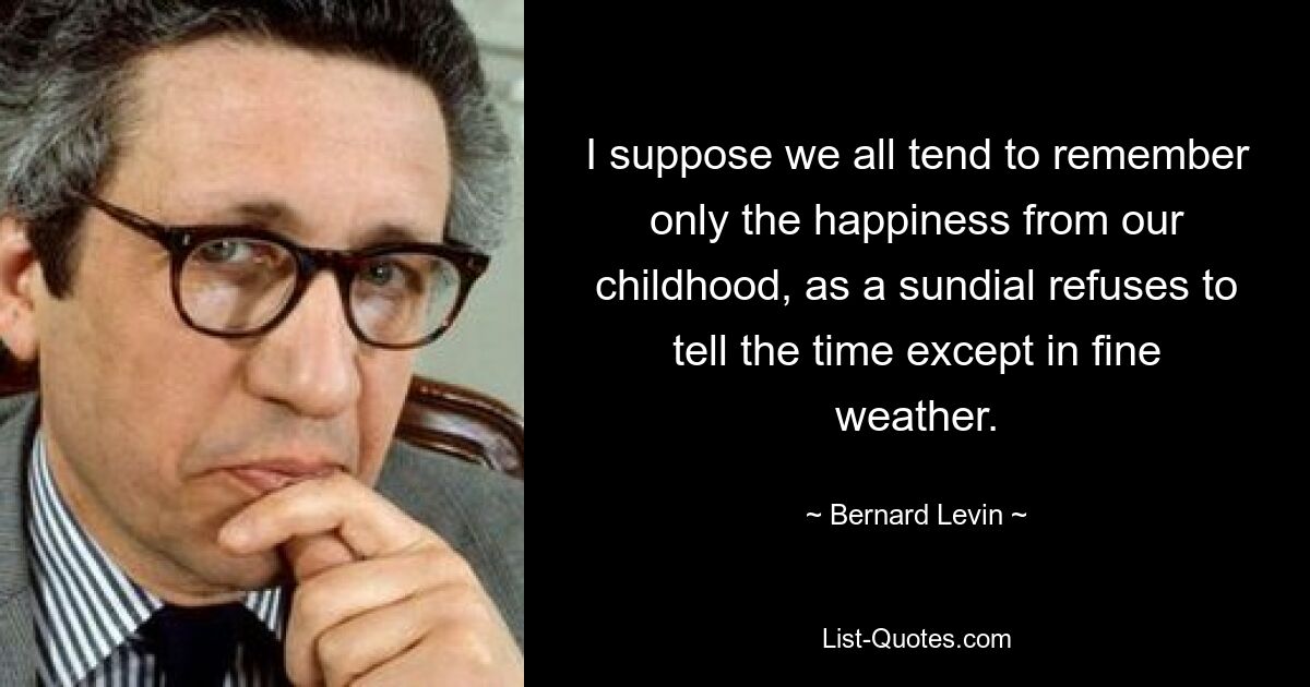 I suppose we all tend to remember only the happiness from our childhood, as a sundial refuses to tell the time except in fine weather. — © Bernard Levin