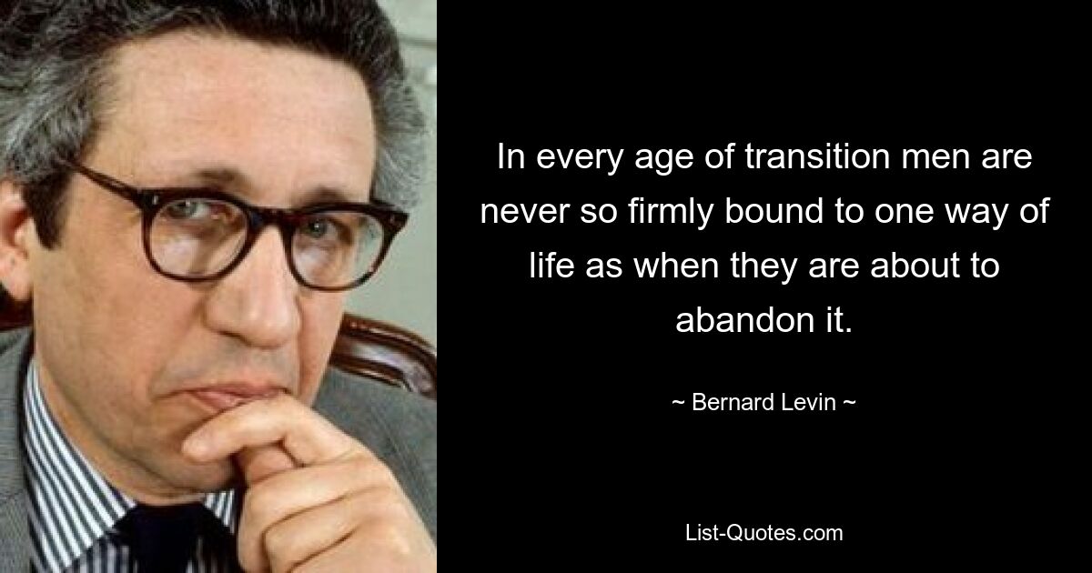 In every age of transition men are never so firmly bound to one way of life as when they are about to abandon it. — © Bernard Levin