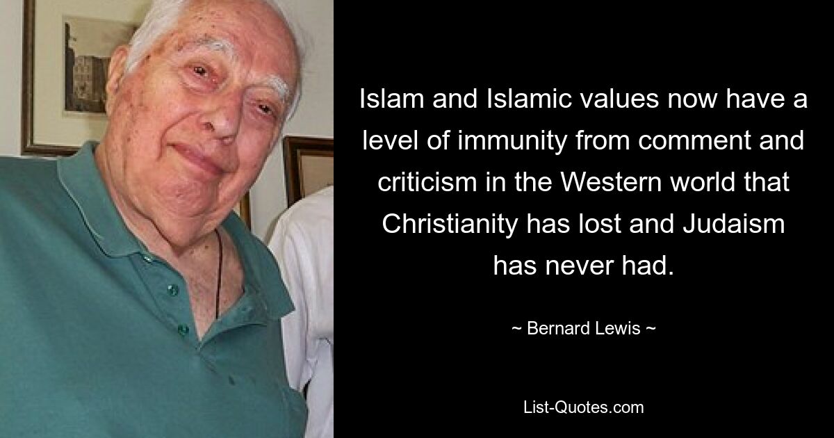 Islam and Islamic values now have a level of immunity from comment and criticism in the Western world that Christianity has lost and Judaism has never had. — © Bernard Lewis