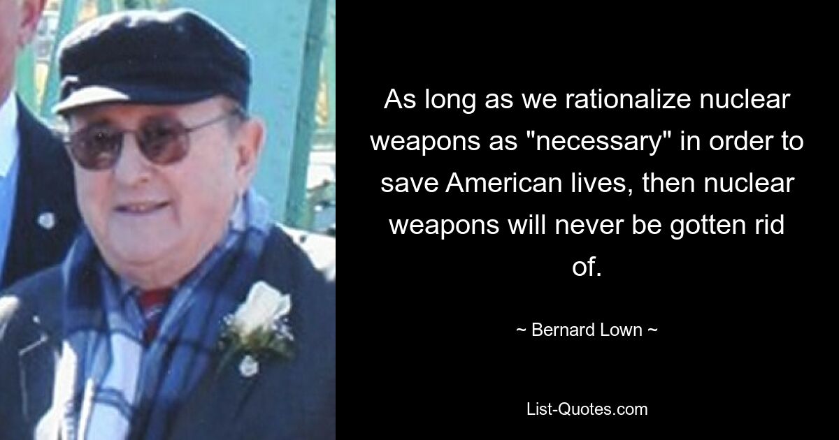 As long as we rationalize nuclear weapons as "necessary" in order to save American lives, then nuclear weapons will never be gotten rid of. — © Bernard Lown