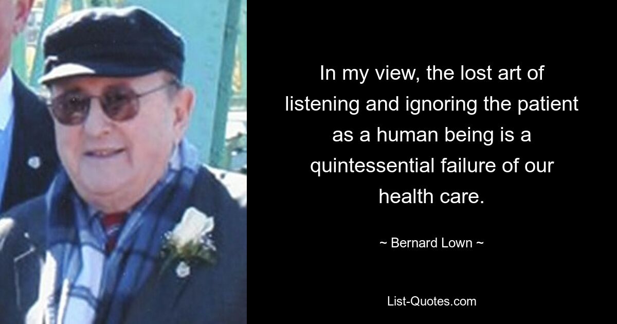 In my view, the lost art of listening and ignoring the patient as a human being is a quintessential failure of our health care. — © Bernard Lown